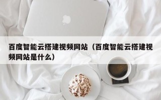 东阳百度智能云搭建视频网站（百度智能云搭建视频网站是什么）